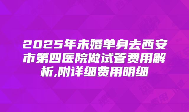 2025年未婚单身去西安市第四医院做试管费用解析,附详细费用明细