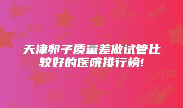 天津卵子质量差做试管比较好的医院排行榜!