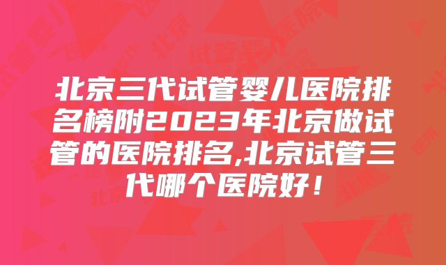 北京三代试管婴儿医院排名榜附2023年北京做试管的医院排名,北京试管三代哪个医院好!