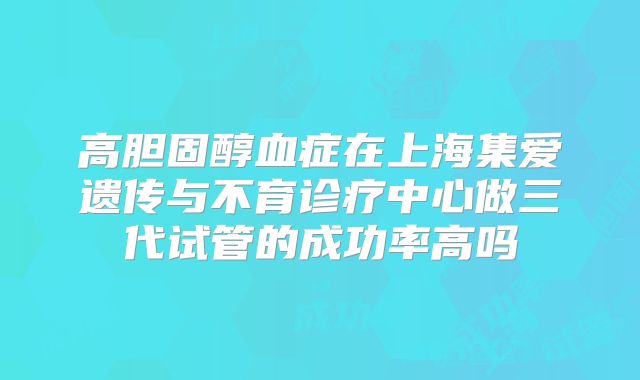 高胆固醇血症在上海集爱遗传与不育诊疗中心做三代试管的成功率高吗