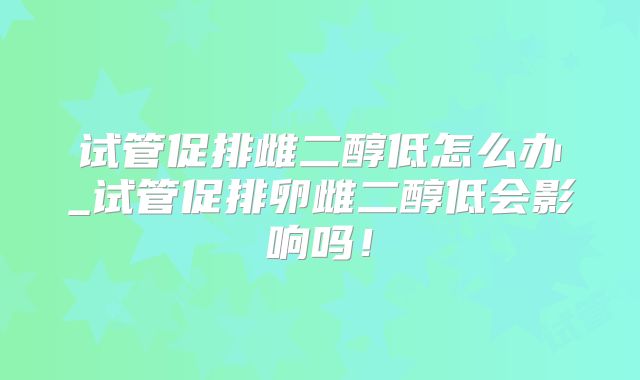 试管促排雌二醇低怎么办_试管促排卵雌二醇低会影响吗！