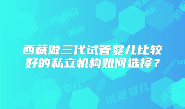 西藏做三代试管婴儿比较好的私立机构如何选择?
