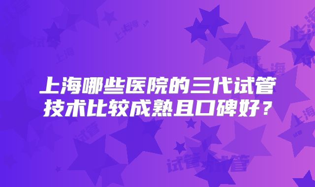 上海哪些医院的三代试管技术比较成熟且口碑好？