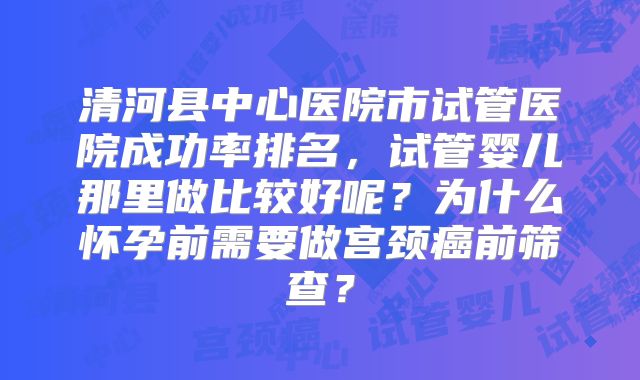 清河县中心医院市试管医院成功率排名，试管婴儿那里做比较好呢？为什么怀孕前需要做宫颈癌前筛查？
