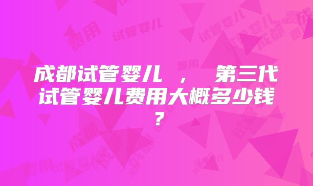 成都试管婴儿 ， 第三代试管婴儿费用大概多少钱？