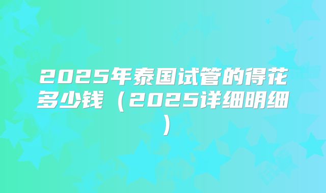 2025年泰国试管的得花多少钱（2025详细明细）