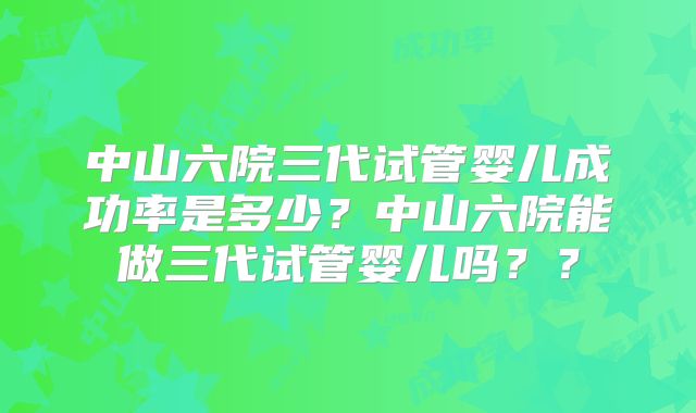 中山六院三代试管婴儿成功率是多少?中山六院能做三代试管婴儿吗??