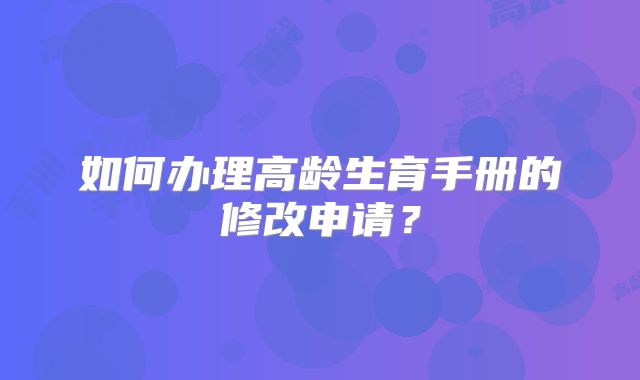 如何办理高龄生育手册的修改申请？