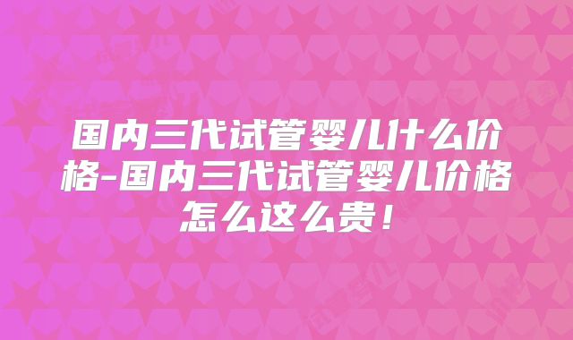 国内三代试管婴儿什么价格-国内三代试管婴儿价格怎么这么贵！