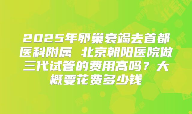 2025年卵巢衰竭去首都医科附属 北京朝阳医院做三代试管的费用高吗?大概要花费多少钱