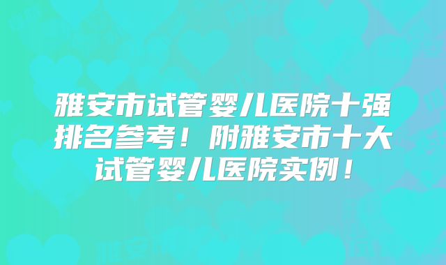 雅安市试管婴儿医院十强排名参考！附雅安市十大试管婴儿医院实例！