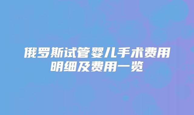 俄罗斯试管婴儿手术费用明细及费用一览