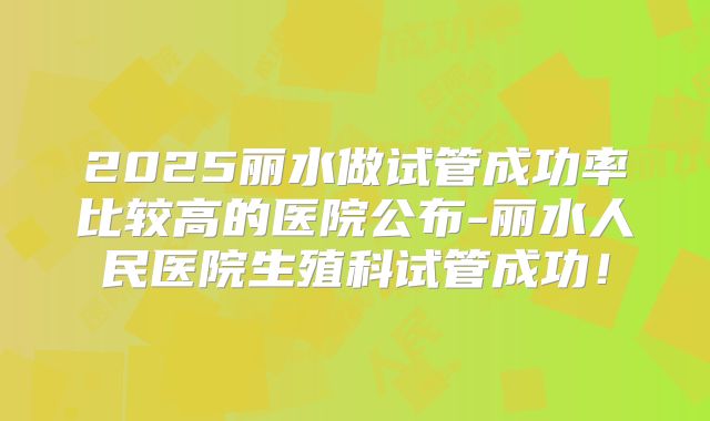 2025丽水做试管成功率比较高的医院公布-丽水人民医院生殖科试管成功!