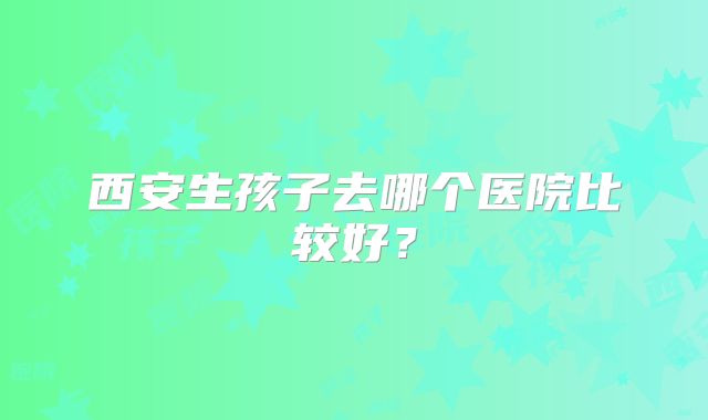 西安生孩子去哪个医院比较好？