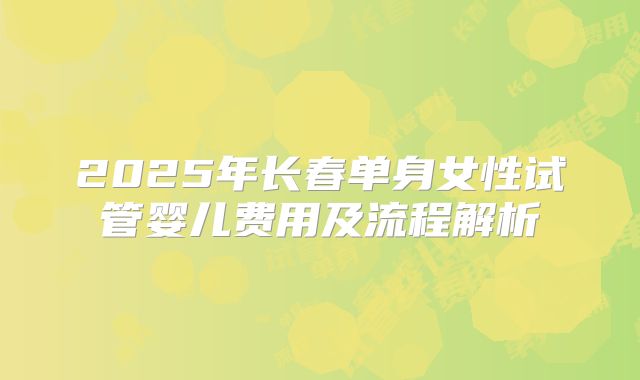 2025年长春单身女性试管婴儿费用及流程解析
