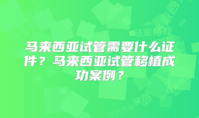 马来西亚试管需要什么证件？马来西亚试管移植成功案例？