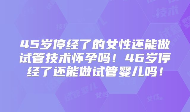 45岁停经了的女性还能做试管技术怀孕吗！46岁停经了还能做试管婴儿吗！