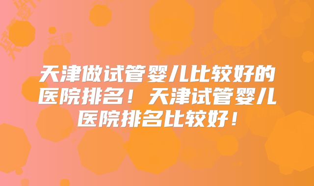 天津做试管婴儿比较好的医院排名!天津试管婴儿医院排名比较好!