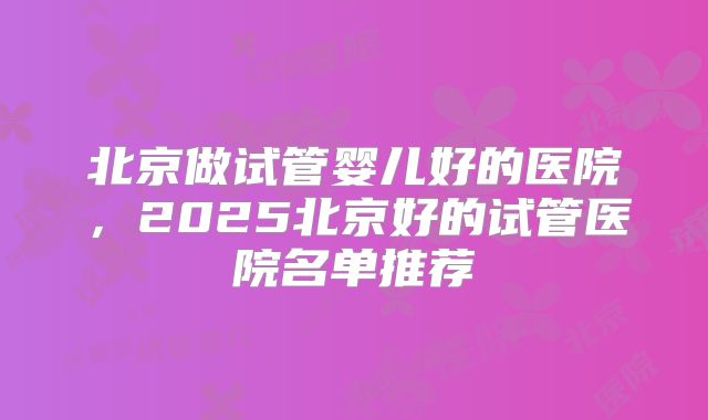 北京做试管婴儿好的医院，2025北京好的试管医院名单推荐