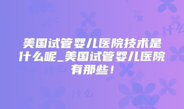 美国试管婴儿医院技术是什么呢_美国试管婴儿医院有那些！