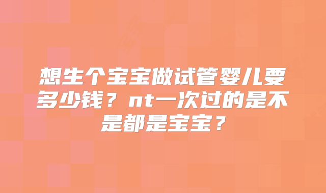 想生个宝宝做试管婴儿要多少钱?nt一次过的是不是都是宝宝?