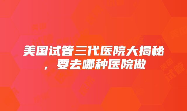 美国试管三代医院大揭秘,要去哪种医院做