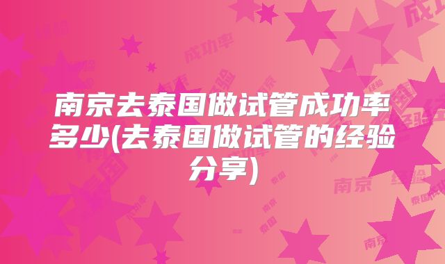 南京去泰国做试管成功率多少(去泰国做试管的经验分享)