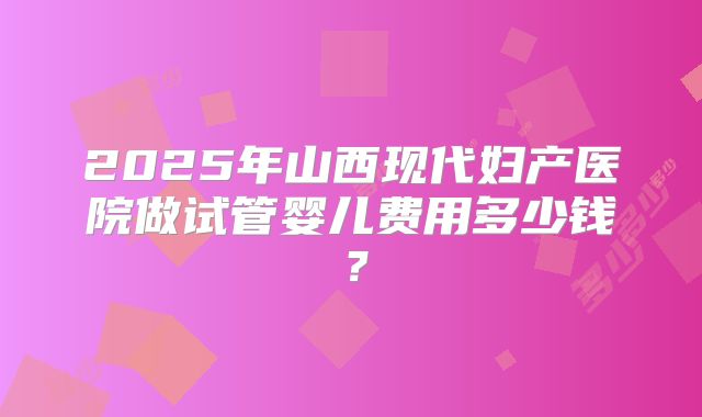 2025年山西现代妇产医院做试管婴儿费用多少钱？