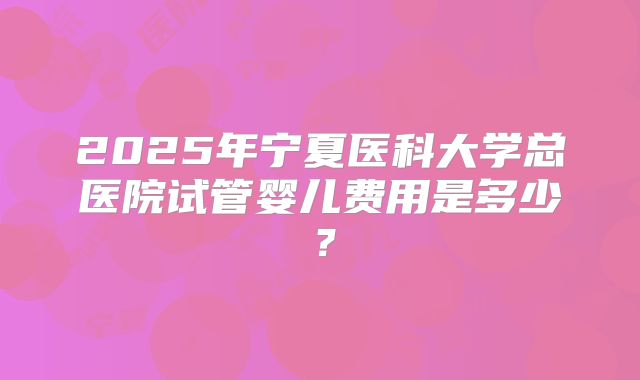 2025年宁夏医科大学总医院试管婴儿费用是多少?