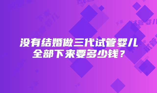 没有结婚做三代试管婴儿全部下来要多少钱?