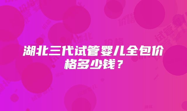 湖北三代试管婴儿全包价格多少钱？