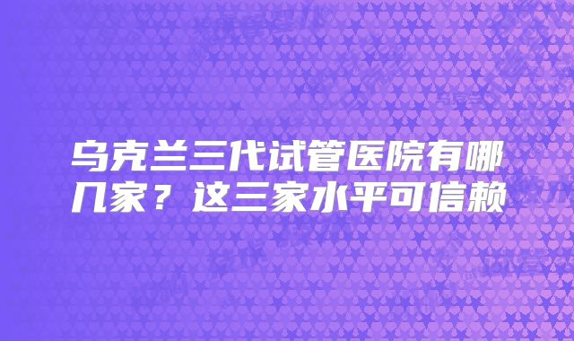 乌克兰三代试管医院有哪几家？这三家水平可信赖