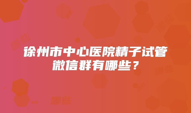徐州市中心医院精子试管微信群有哪些？