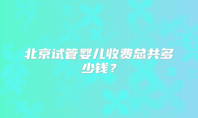 北京试管婴儿收费总共多少钱?