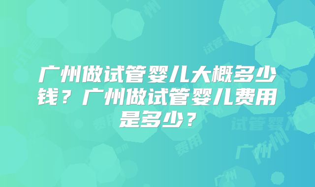 广州做试管婴儿大概多少钱?广州做试管婴儿费用是多少?