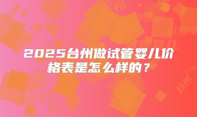 2025台州做试管婴儿价格表是怎么样的?