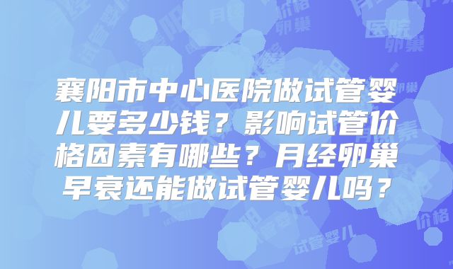 襄阳市中心医院做试管婴儿要多少钱？影响试管价格因素有哪些？月经卵巢早衰还能做试管婴儿吗？