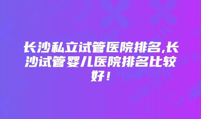 长沙私立试管医院排名,长沙试管婴儿医院排名比较好!