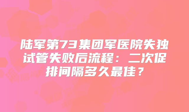 陆军第73集团军医院失独试管失败后流程：二次促排间隔多久最佳？