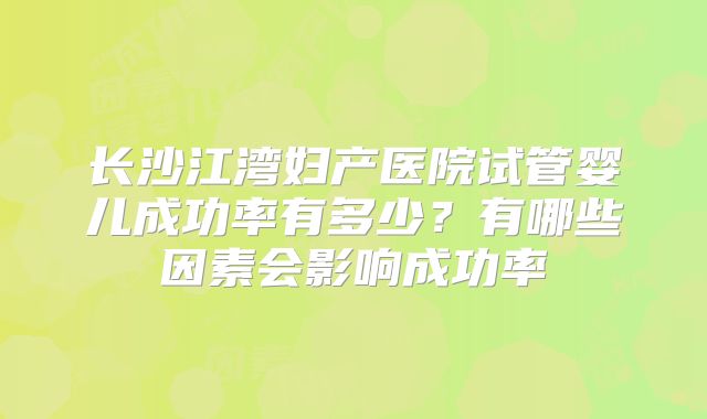 长沙江湾妇产医院试管婴儿成功率有多少?有哪些因素会影响成功率
