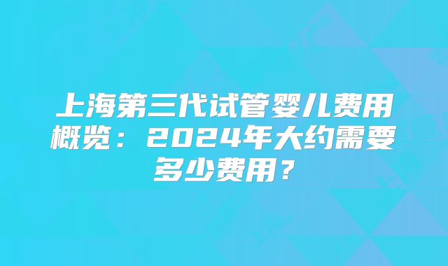 上海第三代试管婴儿费用概览：2024年大约需要多少费用？