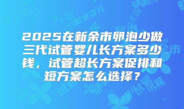 2025在新余市卵泡少做三代试管婴儿长方案多少钱，试管超长方案促排和短方案怎么选择？