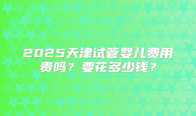 2025天津试管婴儿费用贵吗?要花多少钱?
