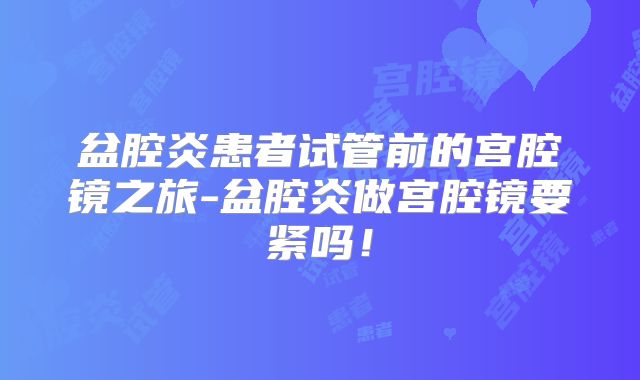 盆腔炎患者试管前的宫腔镜之旅-盆腔炎做宫腔镜要紧吗！