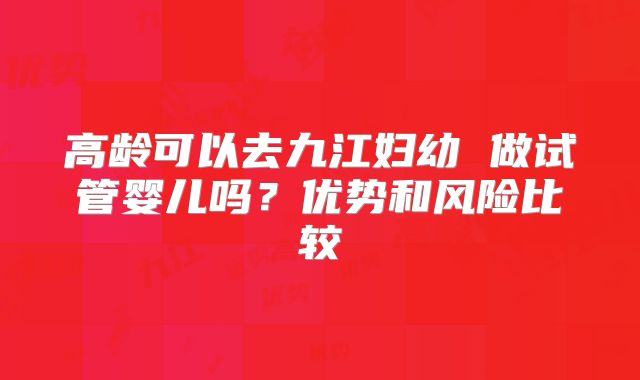 高龄可以去九江妇幼 做试管婴儿吗？优势和风险比较