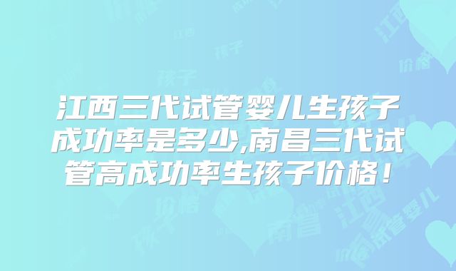 江西三代试管婴儿生孩子成功率是多少,南昌三代试管高成功率生孩子价格!