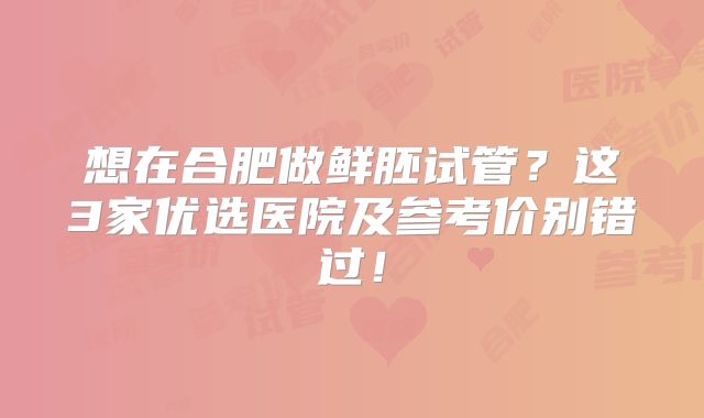 想在合肥做鲜胚试管?这3家优选医院及参考价别错过!