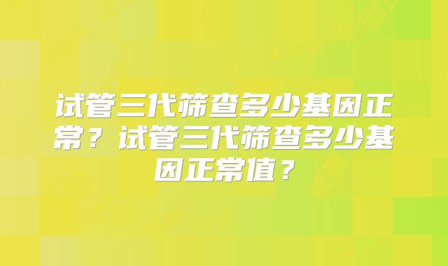 试管三代筛查多少基因正常？试管三代筛查多少基因正常值？