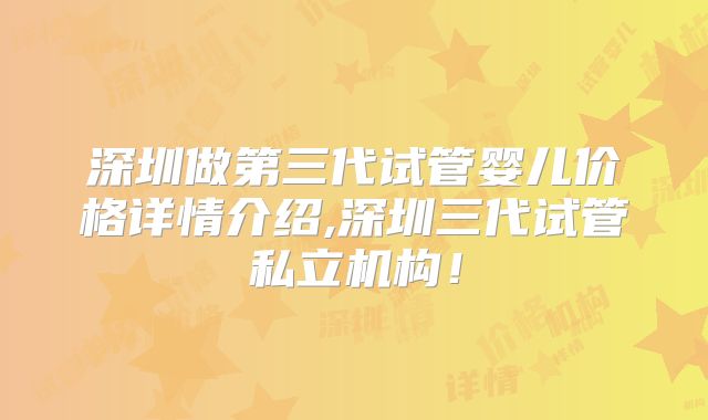 深圳做第三代试管婴儿价格详情介绍,深圳三代试管私立机构！