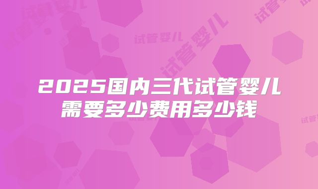 2025国内三代试管婴儿需要多少费用多少钱